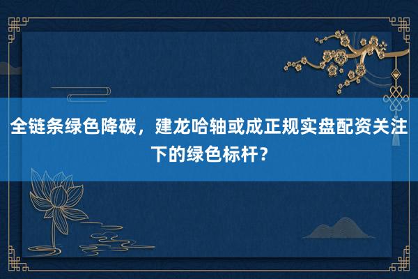 全链条绿色降碳，建龙哈轴或成正规实盘配资关注下的绿色标杆？