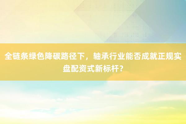 全链条绿色降碳路径下，轴承行业能否成就正规实盘配资式新标杆？