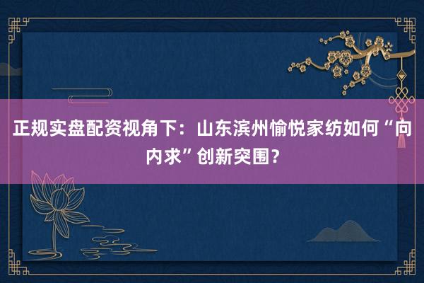 正规实盘配资视角下：山东滨州愉悦家纺如何“向内求”创新突围？