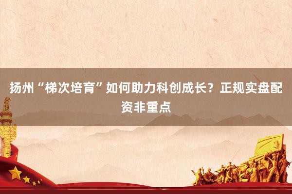 扬州“梯次培育”如何助力科创成长？正规实盘配资非重点