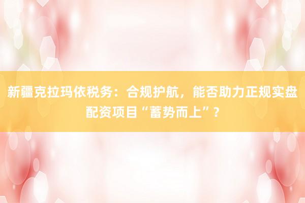 新疆克拉玛依税务：合规护航，能否助力正规实盘配资项目“蓄势而上”？
