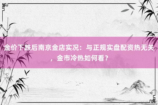 金价下跌后南京金店实况：与正规实盘配资热无关，金市冷热如何看？