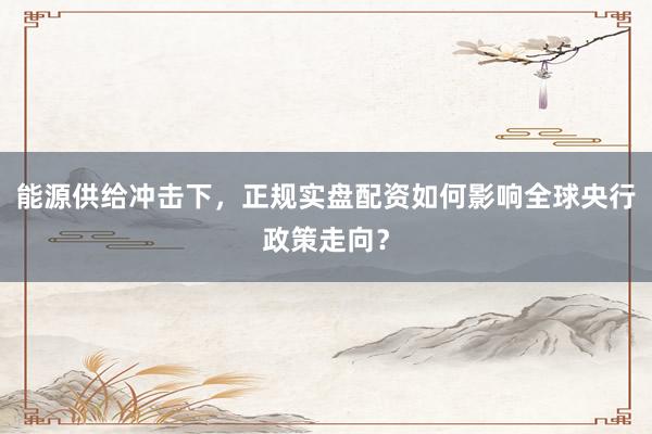 能源供给冲击下，正规实盘配资如何影响全球央行政策走向？