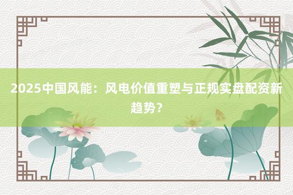 2025中国风能：风电价值重塑与正规实盘配资新趋势？