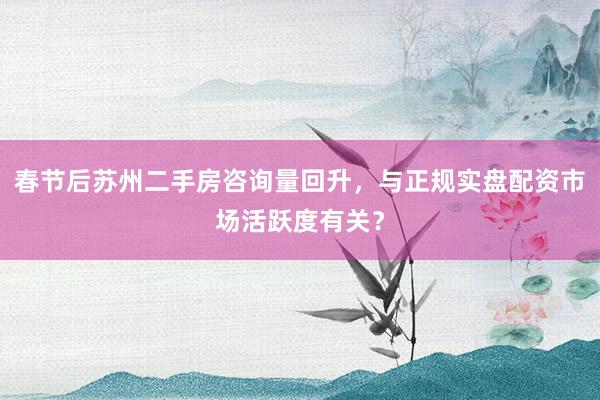 春节后苏州二手房咨询量回升，与正规实盘配资市场活跃度有关？