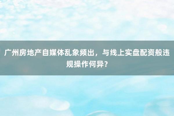 广州房地产自媒体乱象频出，与线上实盘配资般违规操作何异？