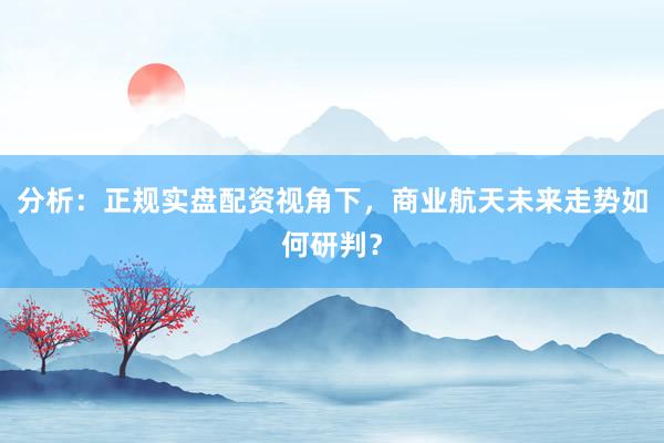 分析：正规实盘配资视角下，商业航天未来走势如何研判？