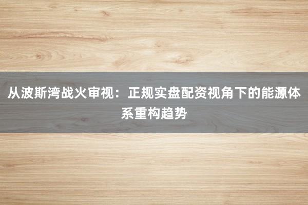 从波斯湾战火审视：正规实盘配资视角下的能源体系重构趋势