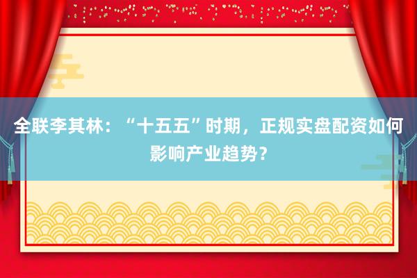 全联李其林：“十五五”时期，正规实盘配资如何影响产业趋势？