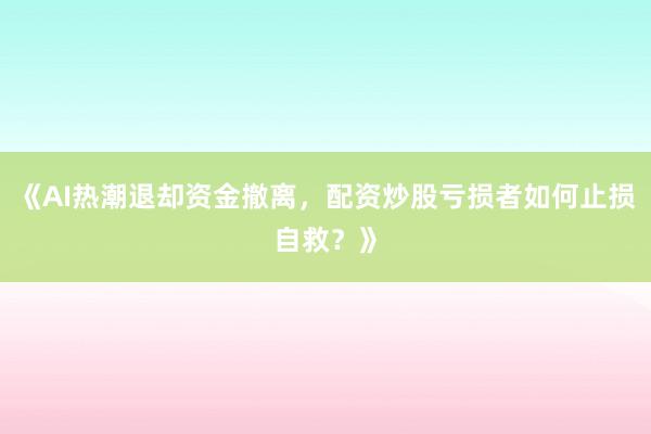 《AI热潮退却资金撤离，配资炒股亏损者如何止损自救？》
