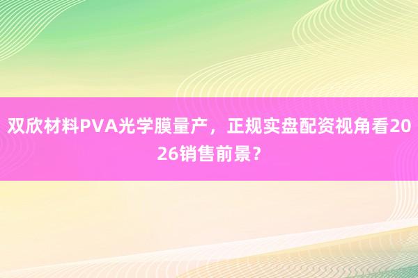 双欣材料PVA光学膜量产，正规实盘配资视角看2026销售前景？