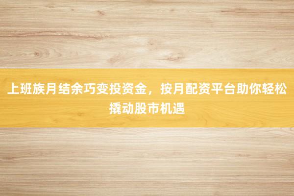上班族月结余巧变投资金，按月配资平台助你轻松撬动股市机遇