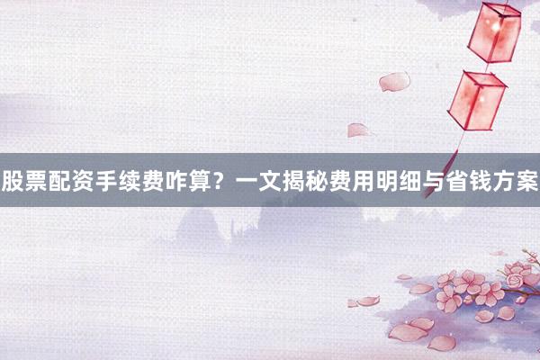 股票配资手续费咋算？一文揭秘费用明细与省钱方案