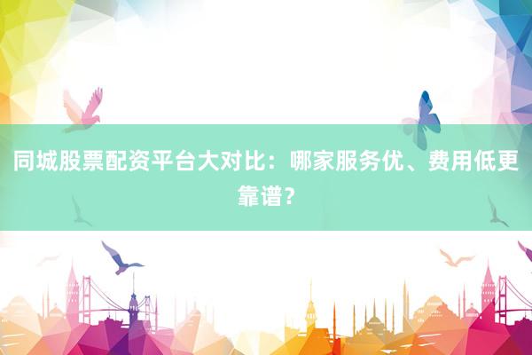 同城股票配资平台大对比：哪家服务优、费用低更靠谱？