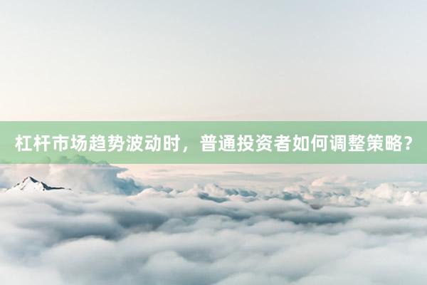 杠杆市场趋势波动时，普通投资者如何调整策略？