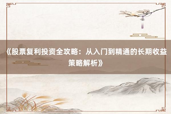 《股票复利投资全攻略：从入门到精通的长期收益策略解析》