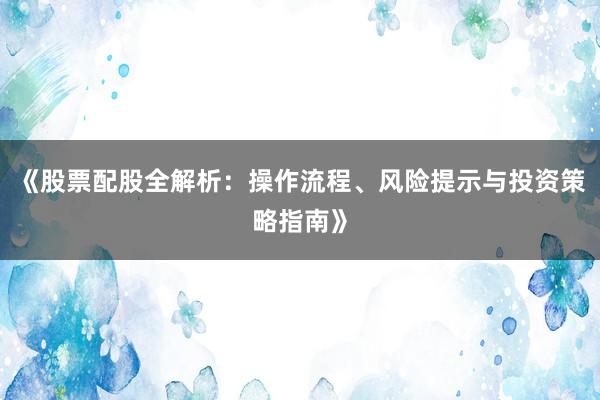 《股票配股全解析：操作流程、风险提示与投资策略指南》