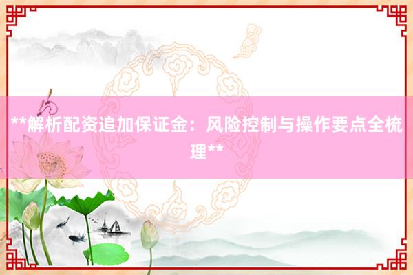 **解析配资追加保证金：风险控制与操作要点全梳理**