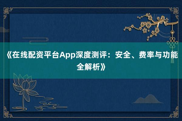 《在线配资平台App深度测评：安全、费率与功能全解析》