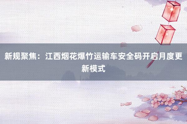 新规聚焦：江西烟花爆竹运输车安全码开启月度更新模式