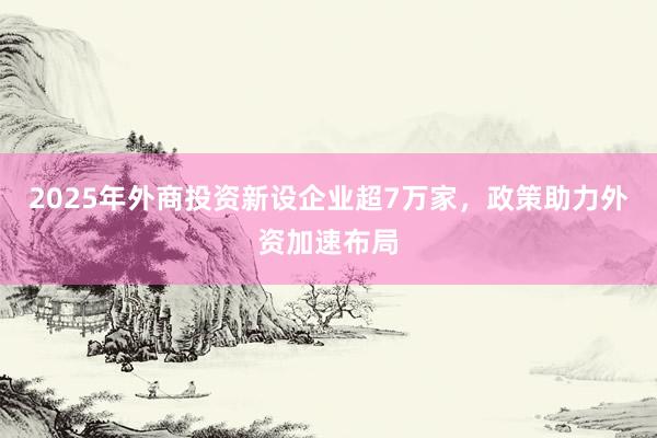2025年外商投资新设企业超7万家，政策助力外资加速布局