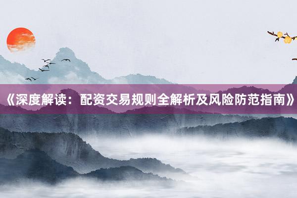 《深度解读：配资交易规则全解析及风险防范指南》