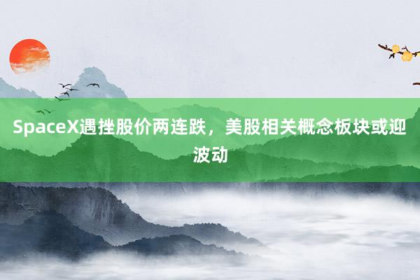 SpaceX遇挫股价两连跌，美股相关概念板块或迎波动