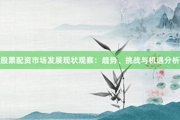 股票配资市场发展现状观察：趋势、挑战与机遇分析