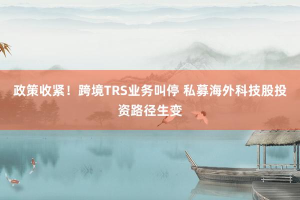政策收紧！跨境TRS业务叫停 私募海外科技股投资路径生变