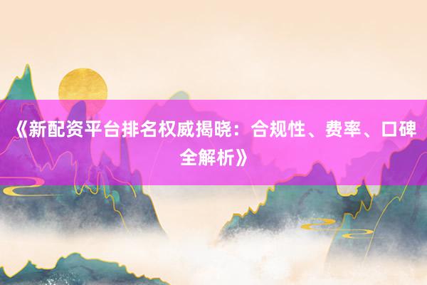 《新配资平台排名权威揭晓：合规性、费率、口碑全解析》