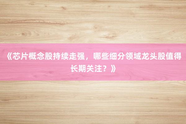 《芯片概念股持续走强，哪些细分领域龙头股值得长期关注？》