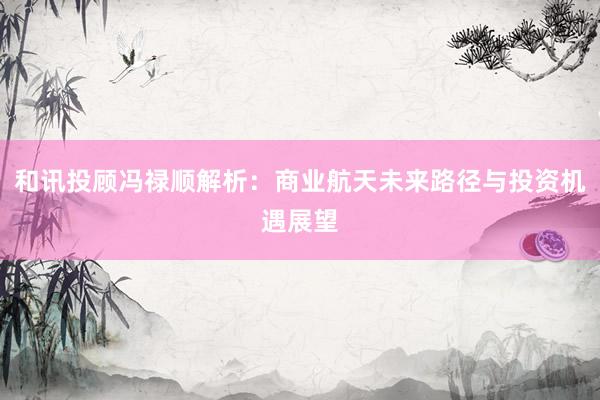 和讯投顾冯禄顺解析：商业航天未来路径与投资机遇展望
