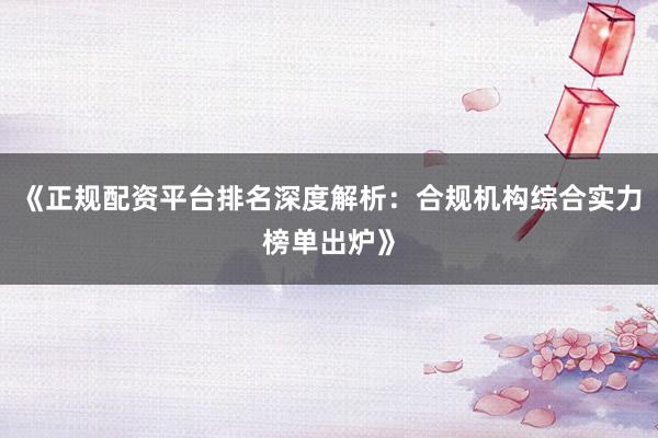 《正规配资平台排名深度解析：合规机构综合实力榜单出炉》