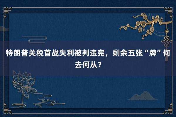 特朗普关税首战失利被判违宪，剩余五张“牌”何去何从？