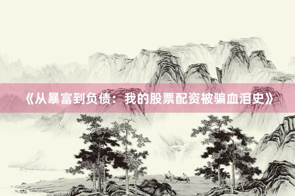《从暴富到负债：我的股票配资被骗血泪史》
