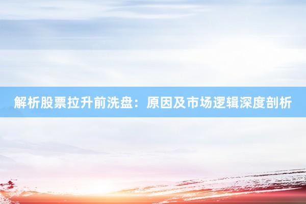 解析股票拉升前洗盘：原因及市场逻辑深度剖析