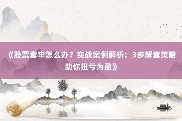 《股票套牢怎么办？实战案例解析：3步解套策略助你扭亏为盈》