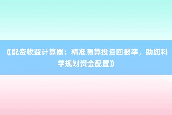《配资收益计算器：精准测算投资回报率，助您科学规划资金配置》