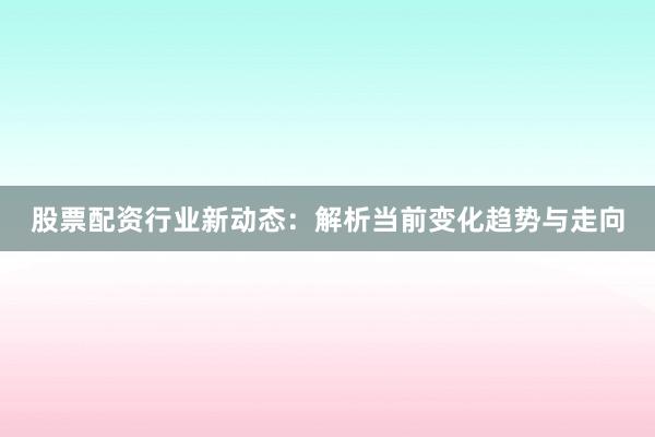 股票配资行业新动态：解析当前变化趋势与走向
