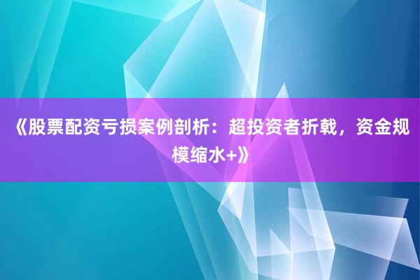 《股票配资亏损案例剖析：超投资者折戟，资金规模缩水+》