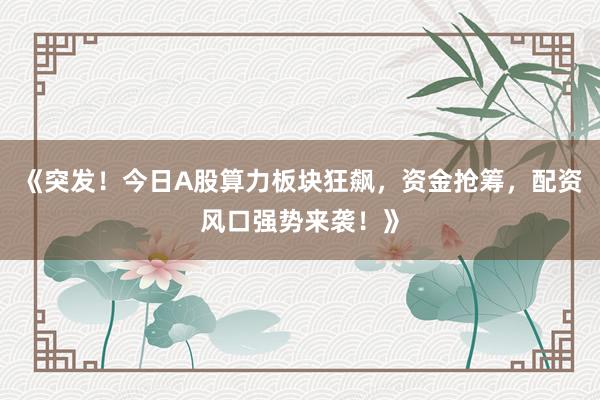 《突发！今日A股算力板块狂飙，资金抢筹，配资风口强势来袭！》