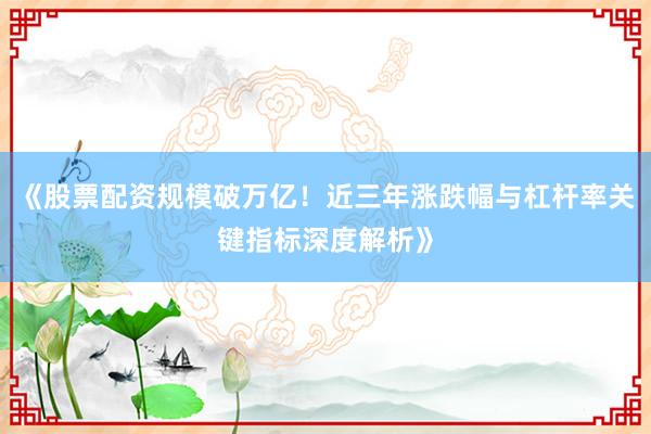 《股票配资规模破万亿！近三年涨跌幅与杠杆率关键指标深度解析》