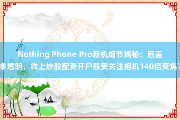 Nothing Phone Pro新机细节揭秘：后盖非透明，线上炒股配资开户般受关注相机140倍变焦？
