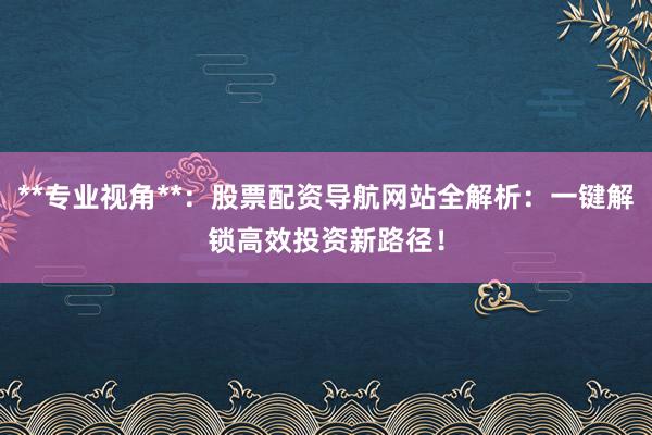 **专业视角**：股票配资导航网站全解析：一键解锁高效投资新路径！