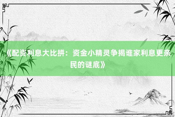 《配资利息大比拼：资金小精灵争揭谁家利息更亲民的谜底》