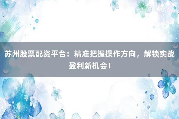 苏州股票配资平台：精准把握操作方向，解锁实战盈利新机会！