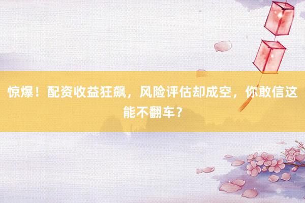惊爆！配资收益狂飙，风险评估却成空，你敢信这能不翻车？