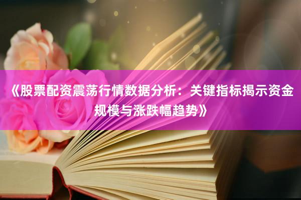 《股票配资震荡行情数据分析：关键指标揭示资金规模与涨跌幅趋势》
