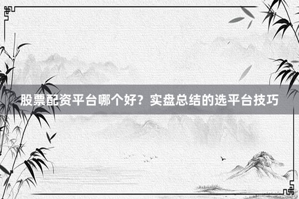 股票配资平台哪个好？实盘总结的选平台技巧