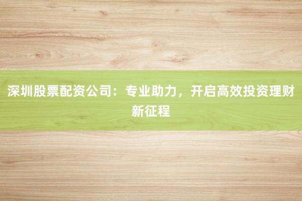 深圳股票配资公司：专业助力，开启高效投资理财新征程
